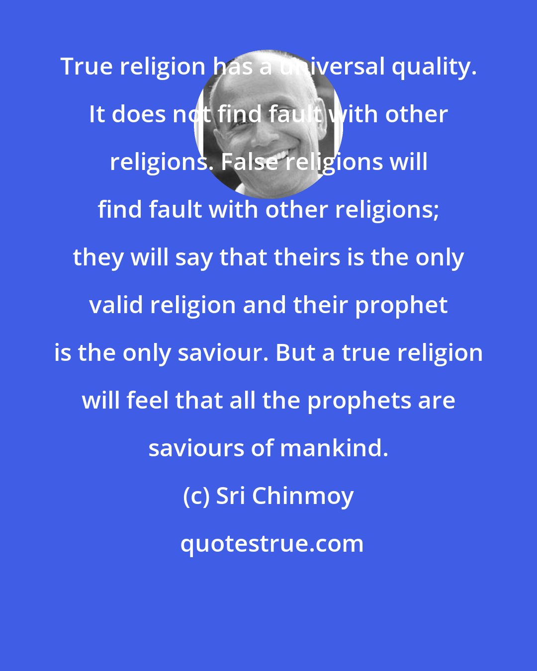 Sri Chinmoy: True religion has a universal quality. It does not find fault with other religions. False religions will find fault with other religions; they will say that theirs is the only valid religion and their prophet is the only saviour. But a true religion will feel that all the prophets are saviours of mankind.