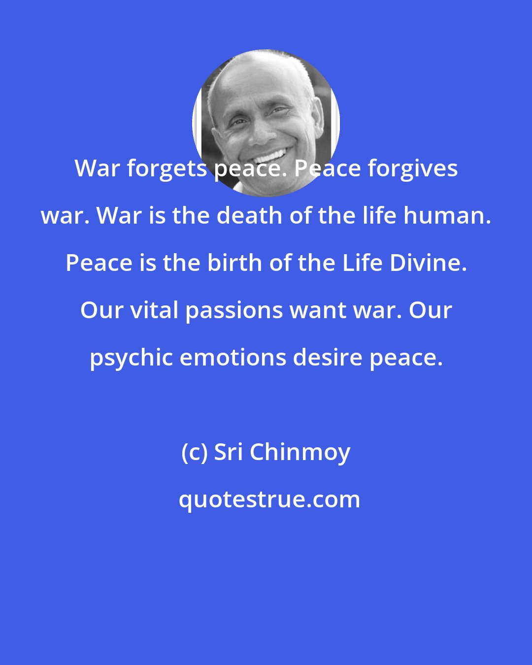 Sri Chinmoy: War forgets peace. Peace forgives war. War is the death of the life human. Peace is the birth of the Life Divine. Our vital passions want war. Our psychic emotions desire peace.