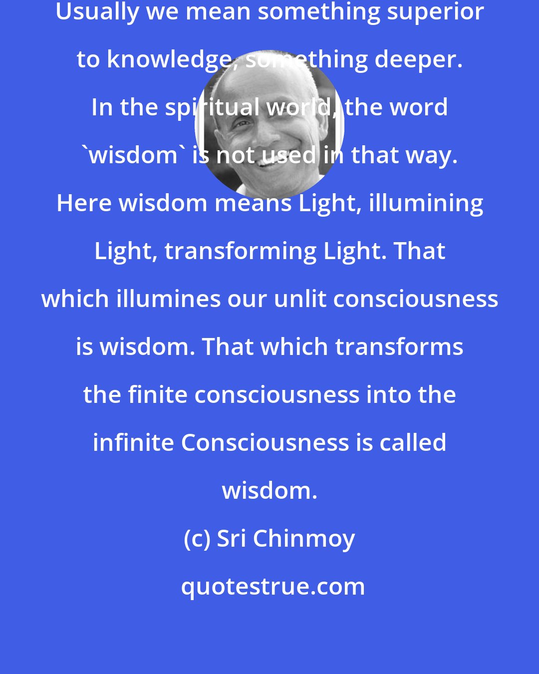 Sri Chinmoy: What do we mean by the word 'wisdom'? Usually we mean something superior to knowledge, something deeper. In the spiritual world, the word 'wisdom' is not used in that way. Here wisdom means Light, illumining Light, transforming Light. That which illumines our unlit consciousness is wisdom. That which transforms the finite consciousness into the infinite Consciousness is called wisdom.