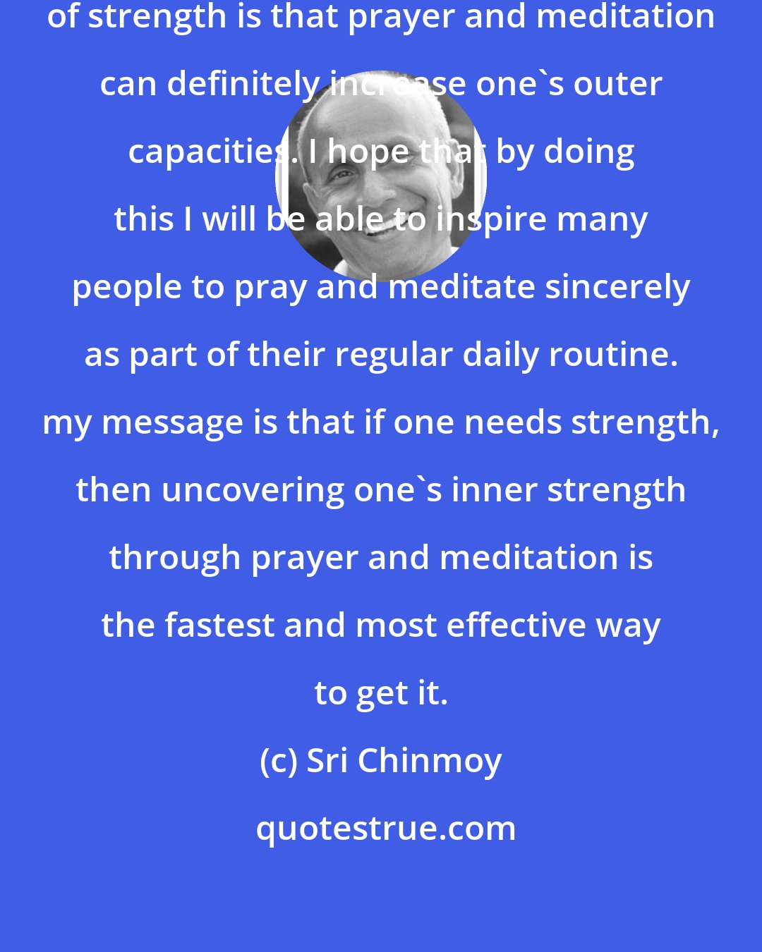 Sri Chinmoy: What I wish to show by these feats of strength is that prayer and meditation can definitely increase one's outer capacities. I hope that by doing this I will be able to inspire many people to pray and meditate sincerely as part of their regular daily routine. my message is that if one needs strength, then uncovering one's inner strength through prayer and meditation is the fastest and most effective way to get it.