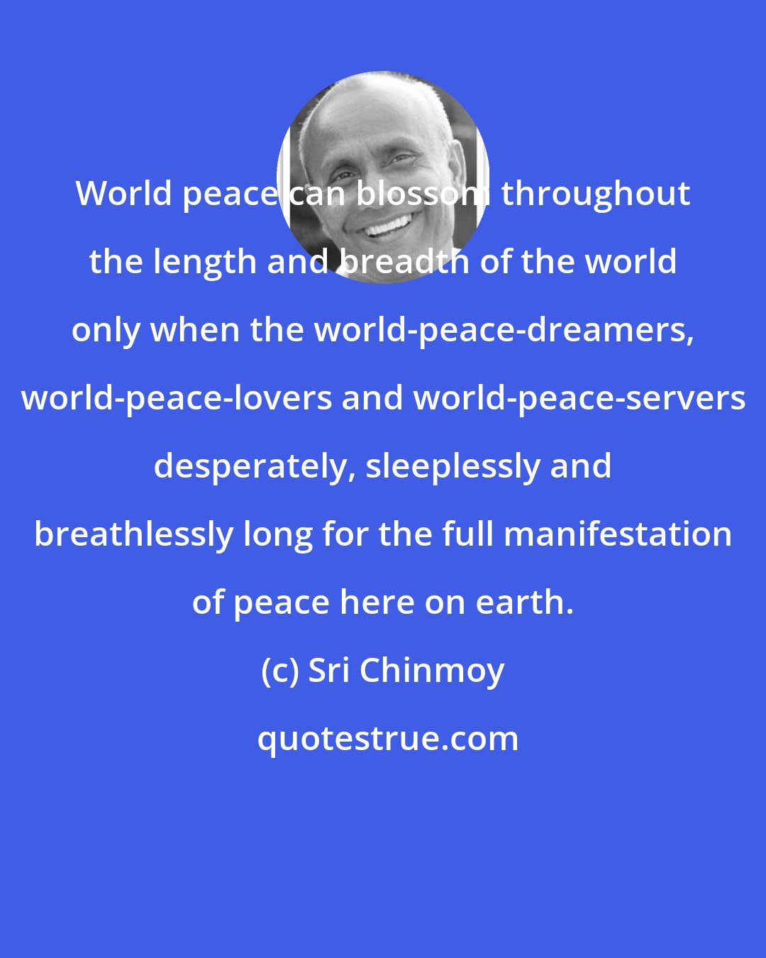 Sri Chinmoy: World peace can blossom throughout the length and breadth of the world only when the world-peace-dreamers, world-peace-lovers and world-peace-servers desperately, sleeplessly and breathlessly long for the full manifestation of peace here on earth.