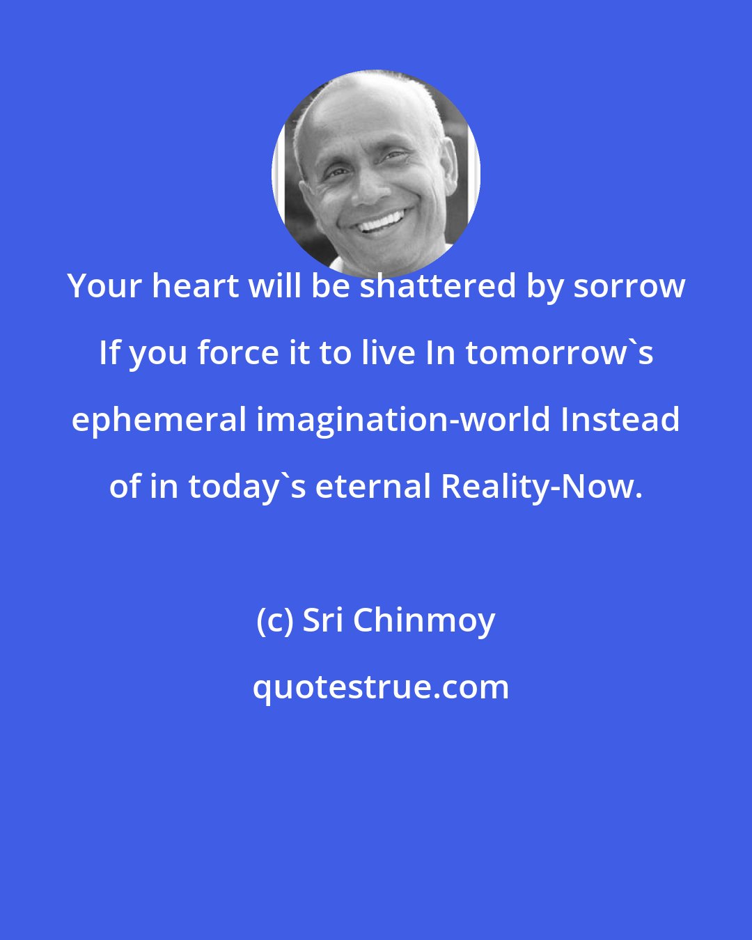 Sri Chinmoy: Your heart will be shattered by sorrow If you force it to live In tomorrow's ephemeral imagination-world Instead of in today's eternal Reality-Now.