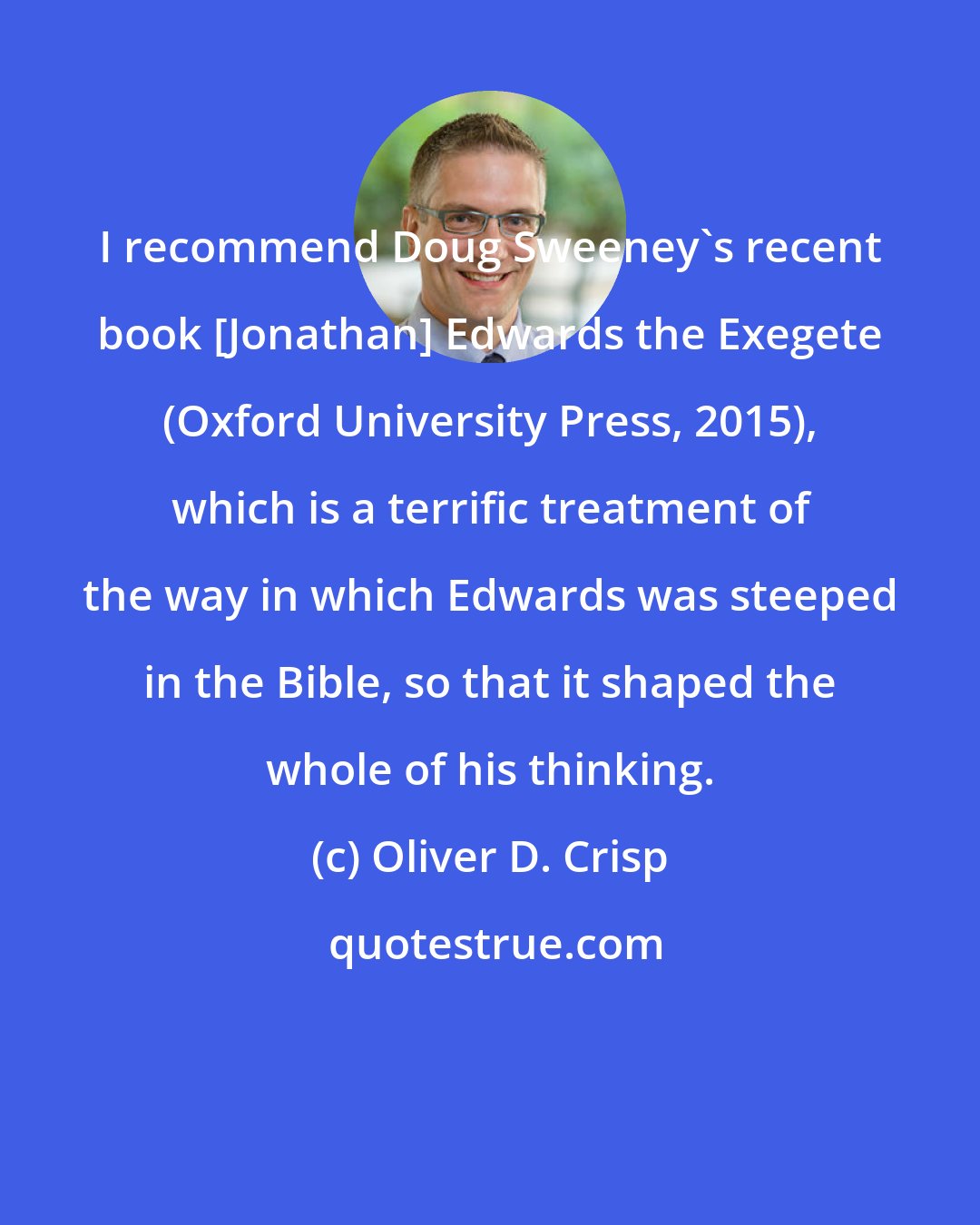Oliver D. Crisp: I recommend Doug Sweeney's recent book [Jonathan] Edwards the Exegete (Oxford University Press, 2015), which is a terrific treatment of the way in which Edwards was steeped in the Bible, so that it shaped the whole of his thinking.
