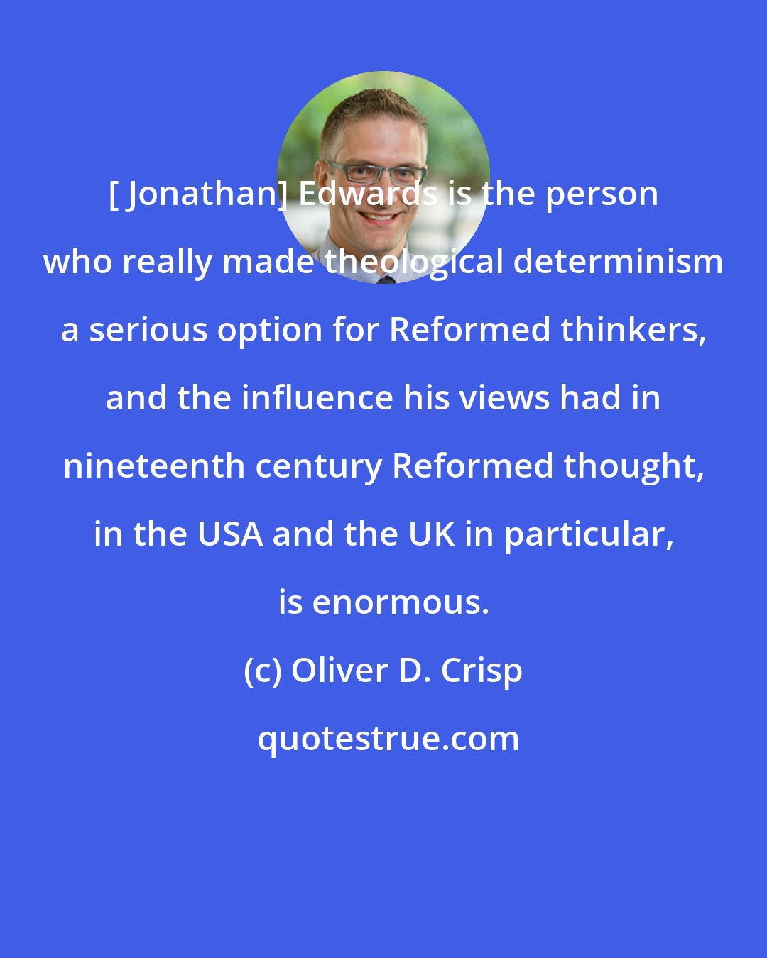 Oliver D. Crisp: [ Jonathan] Edwards is the person who really made theological determinism a serious option for Reformed thinkers, and the influence his views had in nineteenth century Reformed thought, in the USA and the UK in particular, is enormous.