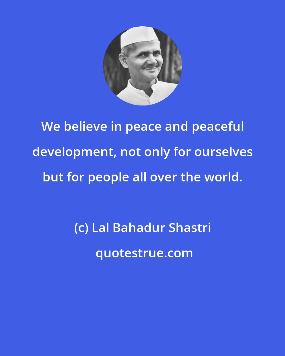 Lal Bahadur Shastri: We believe in peace and peaceful development, not only for ourselves but for people all over the world.