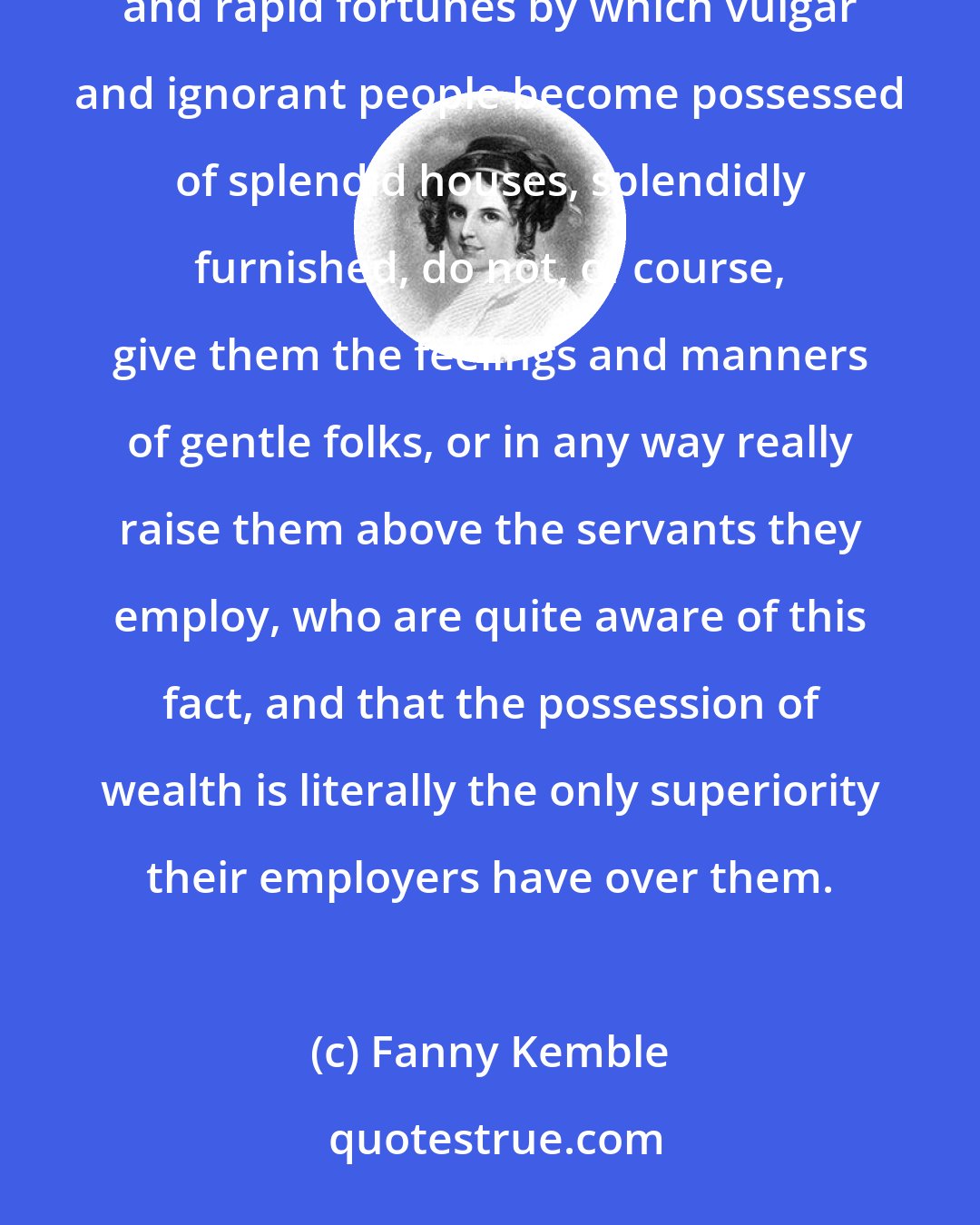 Fanny Kemble: A good many causes tend to make good masters and mistresses quite as rare as good servants.... The large and rapid fortunes by which vulgar and ignorant people become possessed of splendid houses, splendidly furnished, do not, of course, give them the feelings and manners of gentle folks, or in any way really raise them above the servants they employ, who are quite aware of this fact, and that the possession of wealth is literally the only superiority their employers have over them.