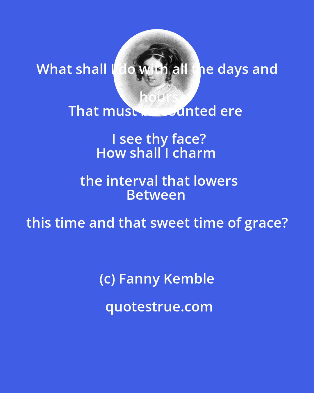 Fanny Kemble: What shall I do with all the days and hours
That must be counted ere I see thy face?
How shall I charm the interval that lowers
Between this time and that sweet time of grace?