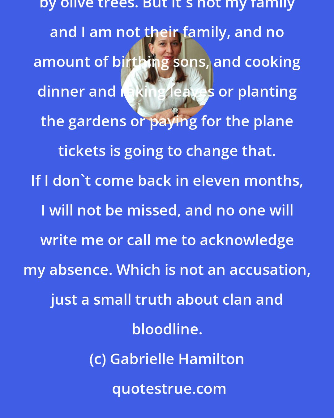 Gabrielle Hamilton: It's promising and seductive, that huge Italian family, sitting around the dinner table, surrounded by olive trees. But it's not my family and I am not their family, and no amount of birthing sons, and cooking dinner and raking leaves or planting the gardens or paying for the plane tickets is going to change that. If I don't come back in eleven months, I will not be missed, and no one will write me or call me to acknowledge my absence. Which is not an accusation, just a small truth about clan and bloodline.