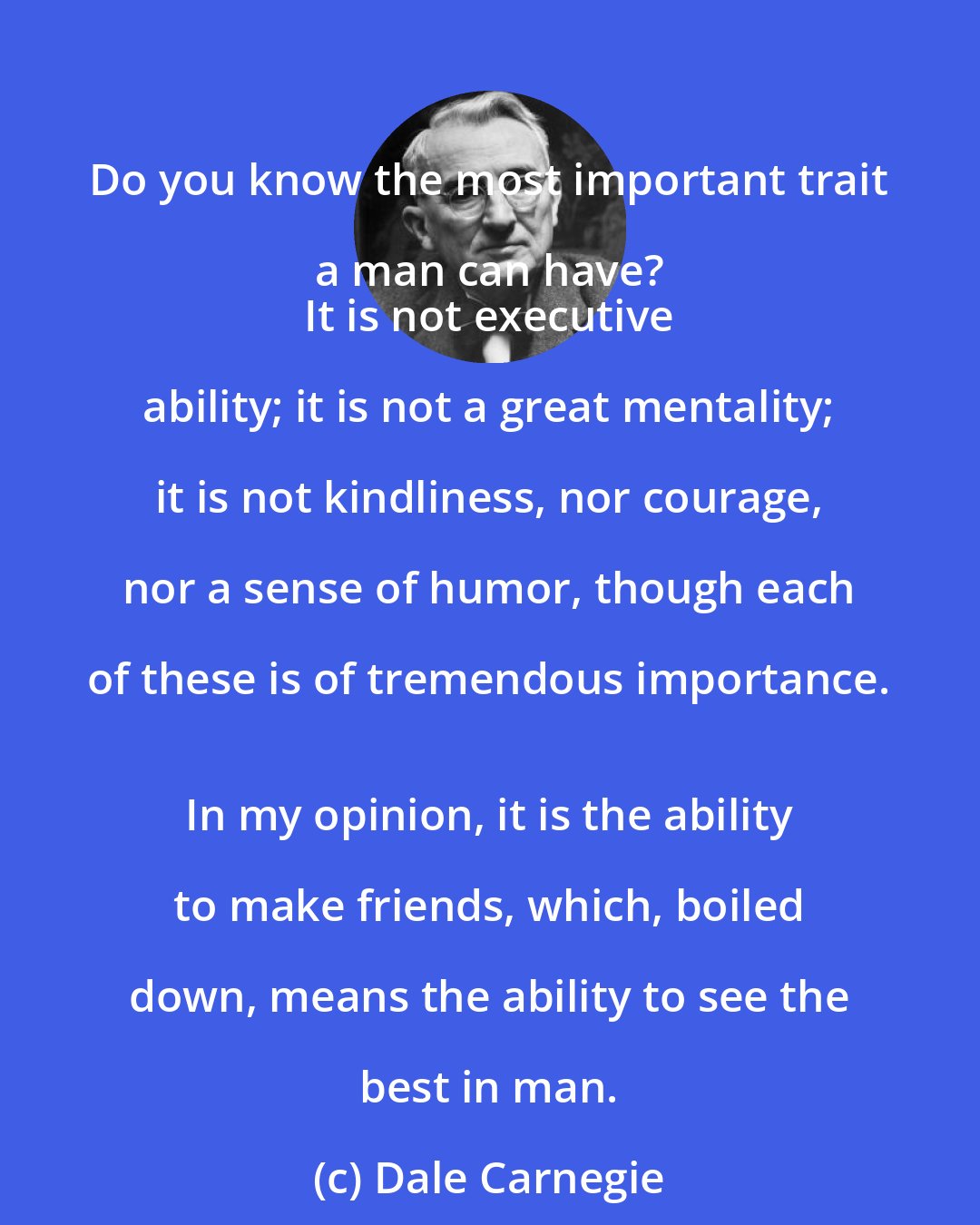 Dale Carnegie: Do you know the most important trait a man can have? 
 It is not executive ability; it is not a great mentality; it is not kindliness, nor courage, nor a sense of humor, though each of these is of tremendous importance. 
 In my opinion, it is the ability to make friends, which, boiled down, means the ability to see the best in man.