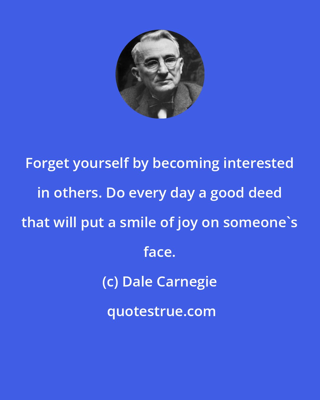 Dale Carnegie: Forget yourself by becoming interested in others. Do every day a good deed that will put a smile of joy on someone's face.