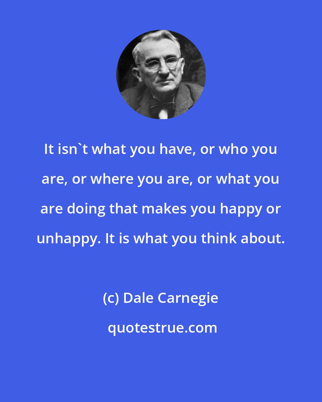 Dale Carnegie: It isn't what you have, or who you are, or where you are, or what you are doing that makes you happy or unhappy. It is what you think about.