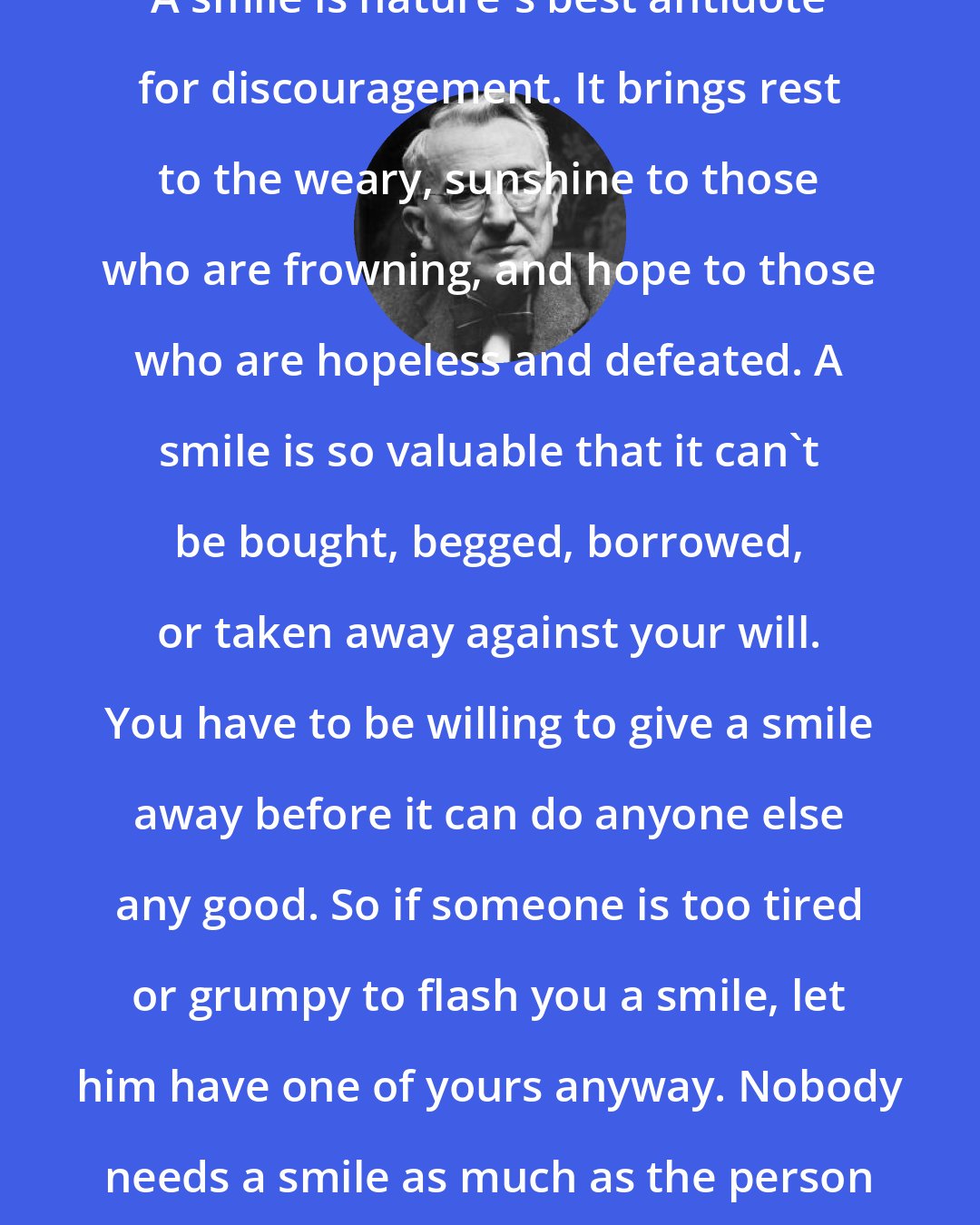 Dale Carnegie: A smile is nature's best antidote for discouragement. It brings rest to the weary, sunshine to those who are frowning, and hope to those who are hopeless and defeated. A smile is so valuable that it can't be bought, begged, borrowed, or taken away against your will. You have to be willing to give a smile away before it can do anyone else any good. So if someone is too tired or grumpy to flash you a smile, let him have one of yours anyway. Nobody needs a smile as much as the person who has none to give.