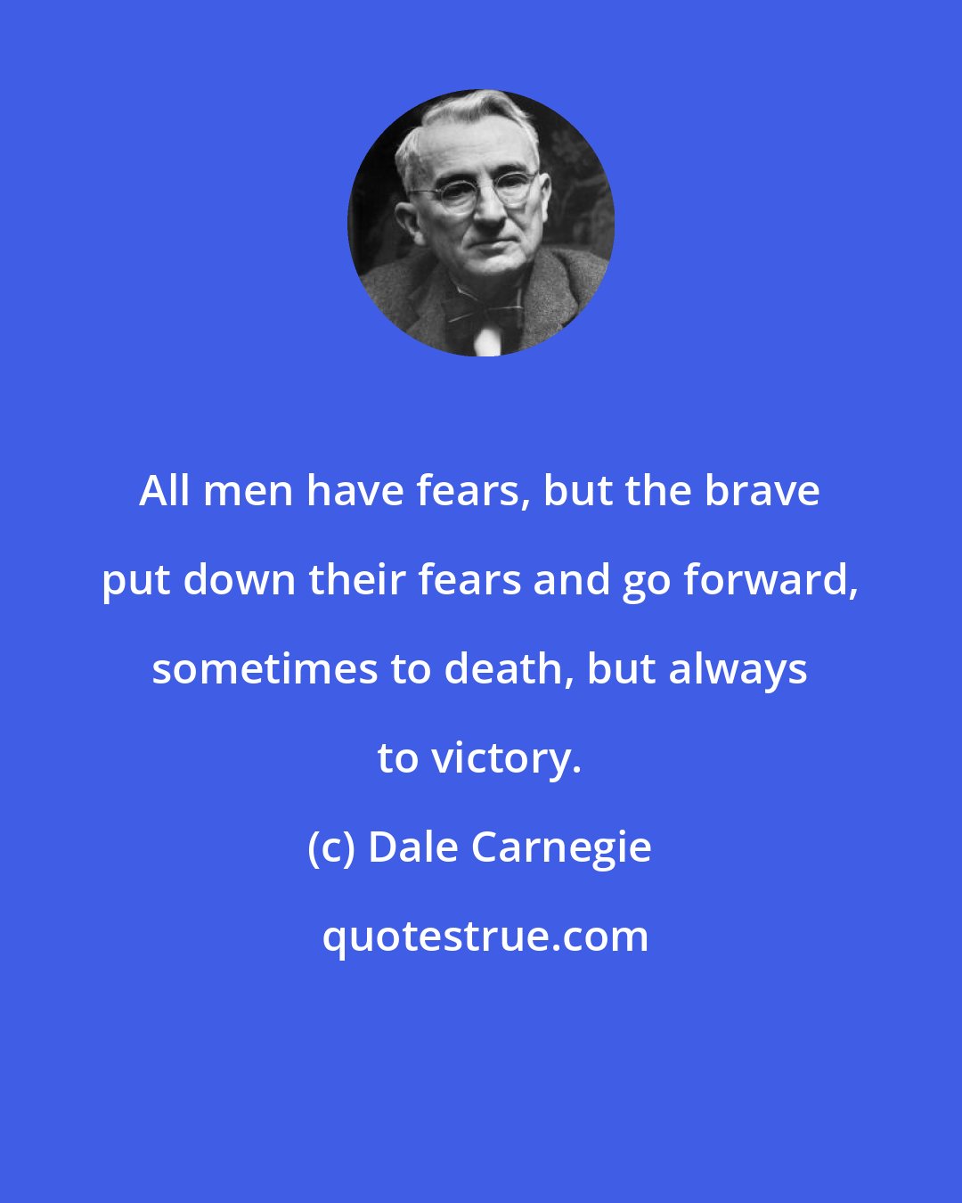 Dale Carnegie: All men have fears, but the brave put down their fears and go forward, sometimes to death, but always to victory.