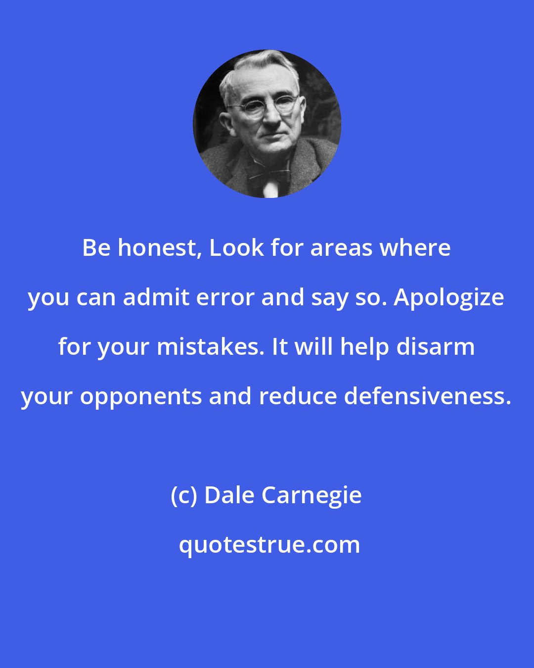 Dale Carnegie: Be honest, Look for areas where you can admit error and say so. Apologize for your mistakes. It will help disarm your opponents and reduce defensiveness.