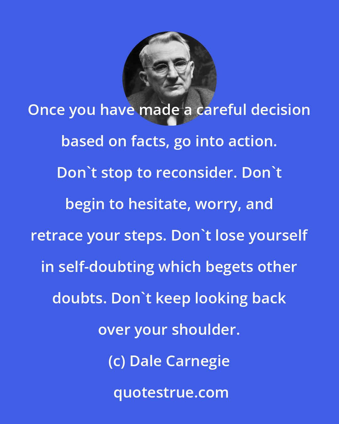 Dale Carnegie: Once you have made a careful decision based on facts, go into action. Don't stop to reconsider. Don't begin to hesitate, worry, and retrace your steps. Don't lose yourself in self-doubting which begets other doubts. Don't keep looking back over your shoulder.