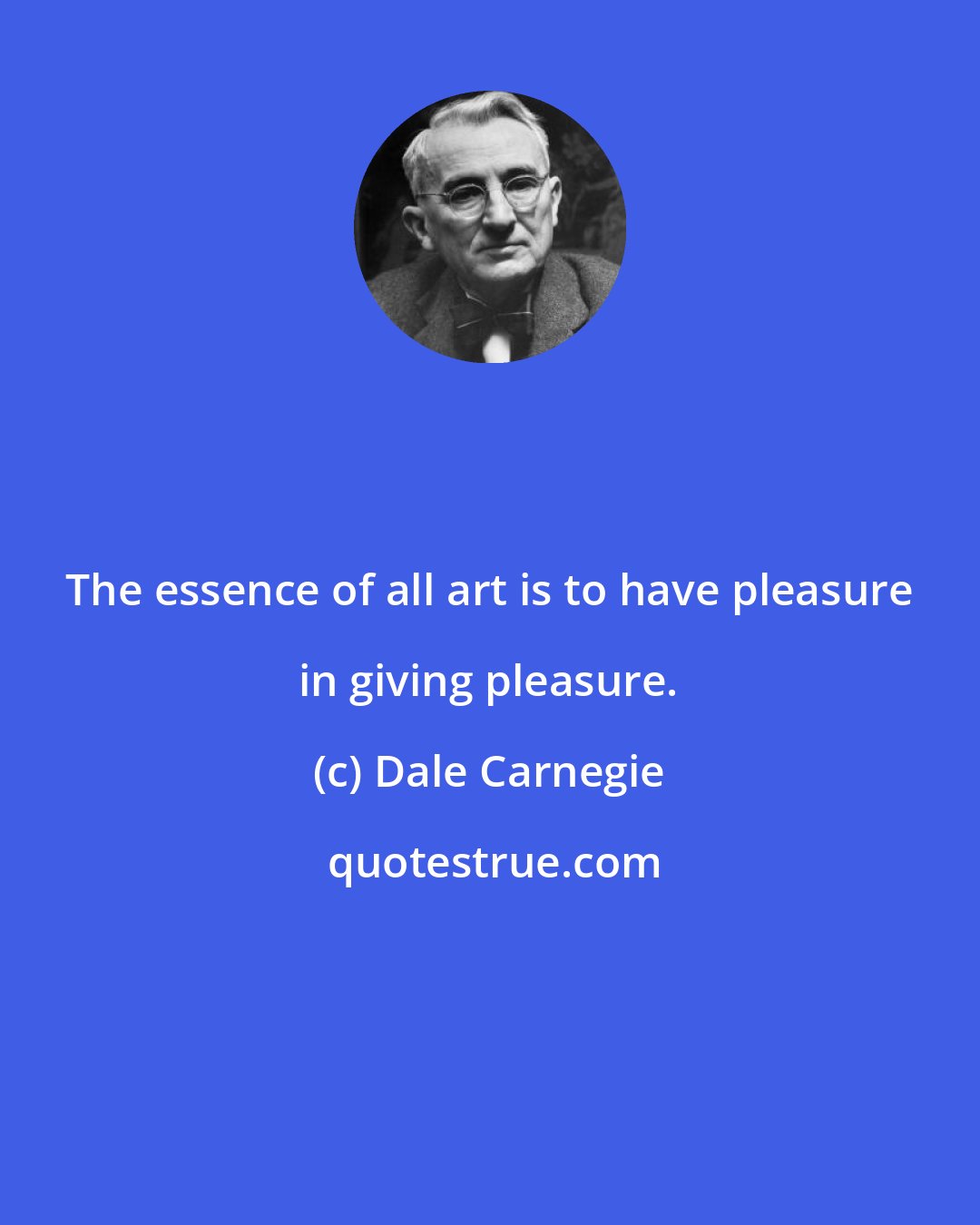 Dale Carnegie: The essence of all art is to have pleasure in giving pleasure.