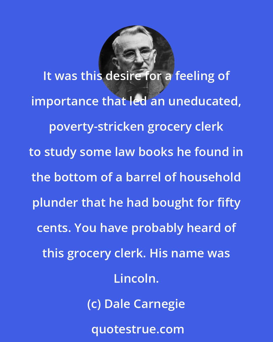 Dale Carnegie: It was this desire for a feeling of importance that led an uneducated, poverty-stricken grocery clerk to study some law books he found in the bottom of a barrel of household plunder that he had bought for fifty cents. You have probably heard of this grocery clerk. His name was Lincoln.