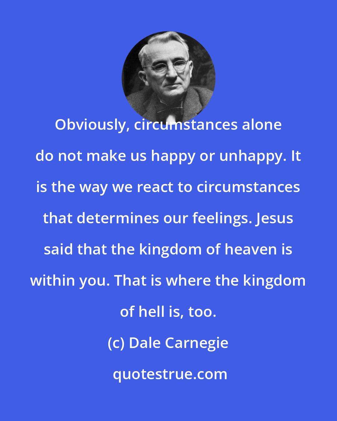 Dale Carnegie: Obviously, circumstances alone do not make us happy or unhappy. It is the way we react to circumstances that determines our feelings. Jesus said that the kingdom of heaven is within you. That is where the kingdom of hell is, too.