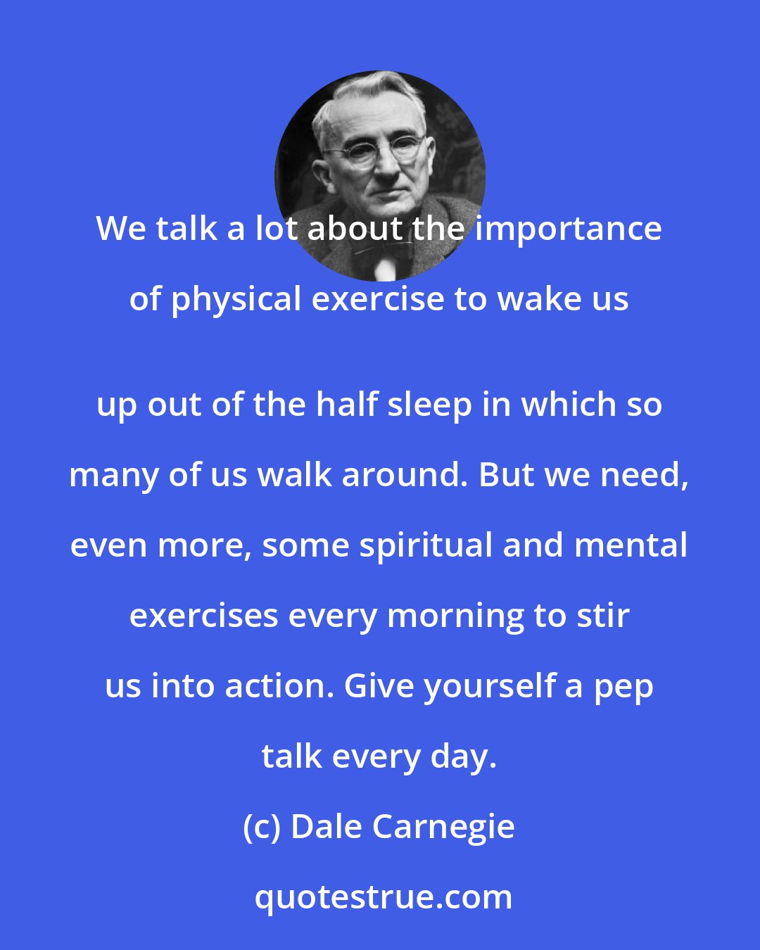 Dale Carnegie: We talk a lot about the importance of physical exercise to wake us 
 up out of the half sleep in which so many of us walk around. But we need, even more, some spiritual and mental exercises every morning to stir us into action. Give yourself a pep talk every day.