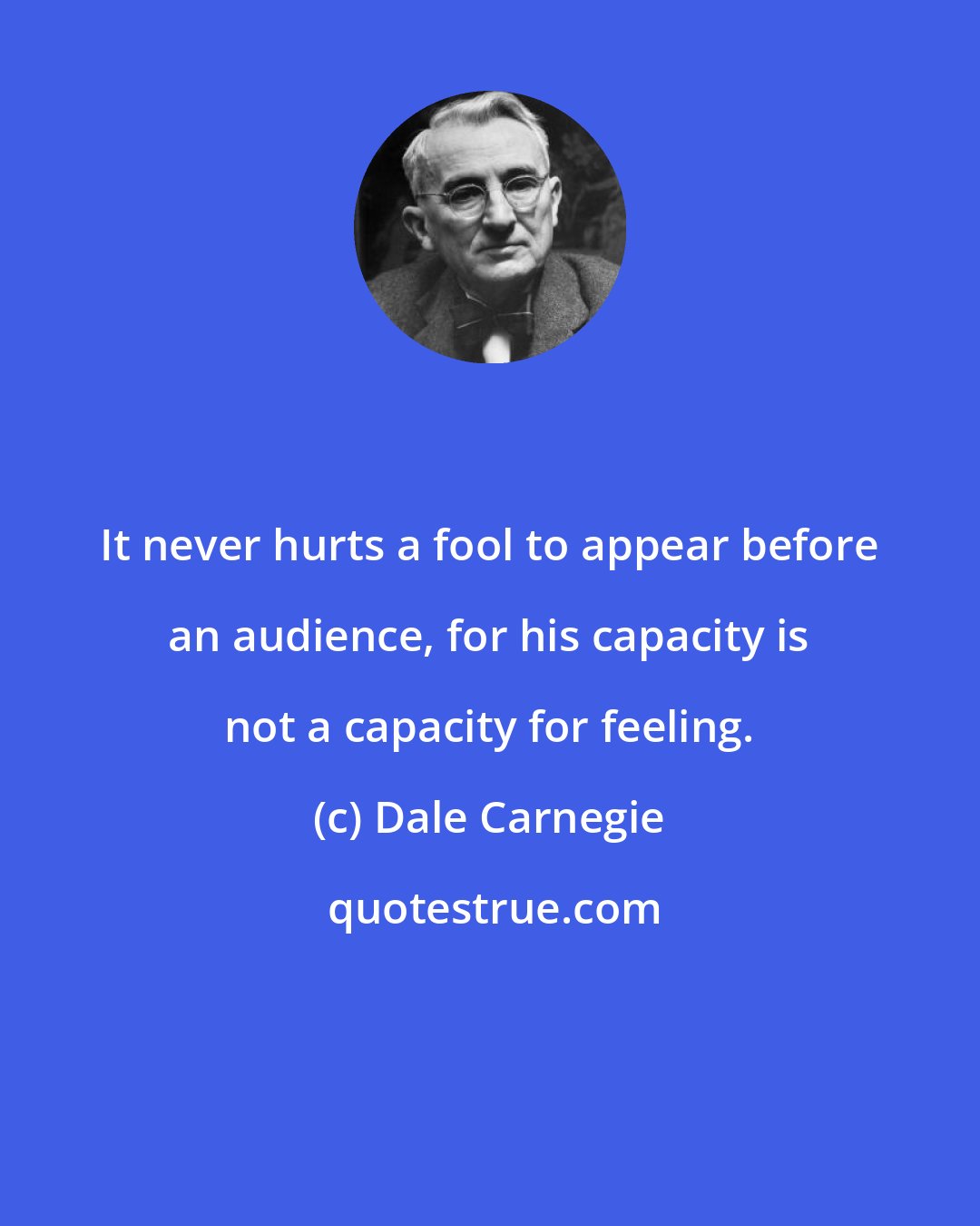 Dale Carnegie: It never hurts a fool to appear before an audience, for his capacity is not a capacity for feeling.