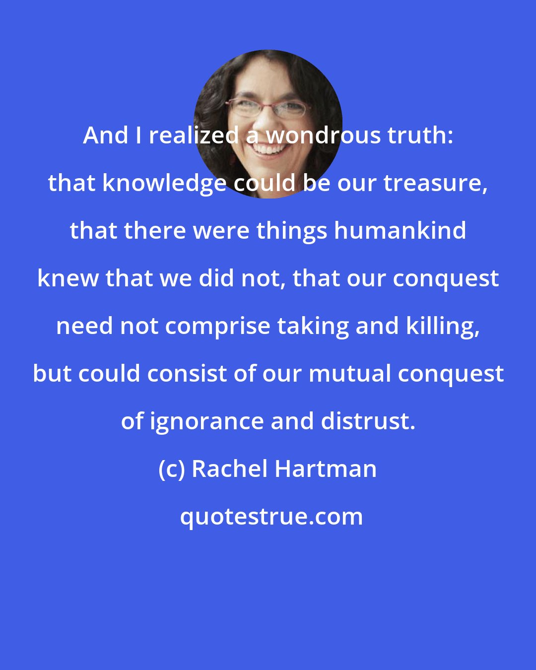 Rachel Hartman: And I realized a wondrous truth: that knowledge could be our treasure, that there were things humankind knew that we did not, that our conquest need not comprise taking and killing, but could consist of our mutual conquest of ignorance and distrust.
