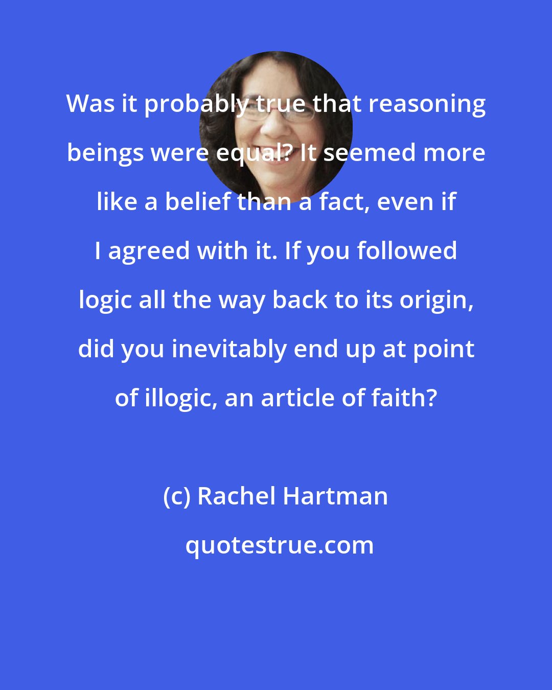 Rachel Hartman: Was it probably true that reasoning beings were equal? It seemed more like a belief than a fact, even if I agreed with it. If you followed logic all the way back to its origin, did you inevitably end up at point of illogic, an article of faith?