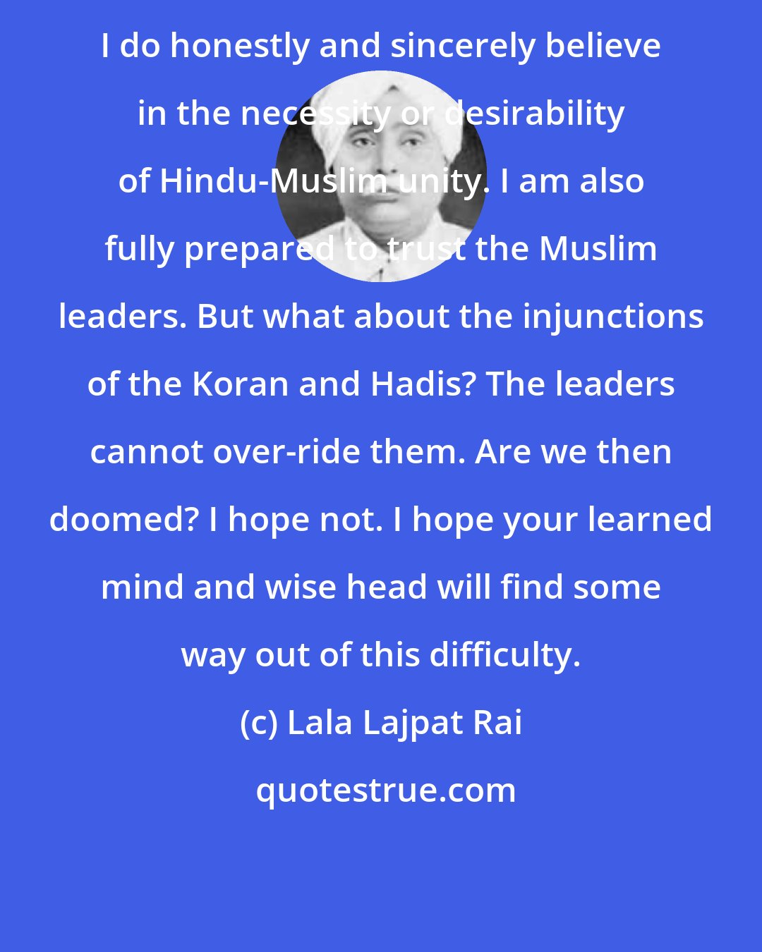 Lala Lajpat Rai: I do honestly and sincerely believe in the necessity or desirability of Hindu-Muslim unity. I am also fully prepared to trust the Muslim leaders. But what about the injunctions of the Koran and Hadis? The leaders cannot over-ride them. Are we then doomed? I hope not. I hope your learned mind and wise head will find some way out of this difficulty.