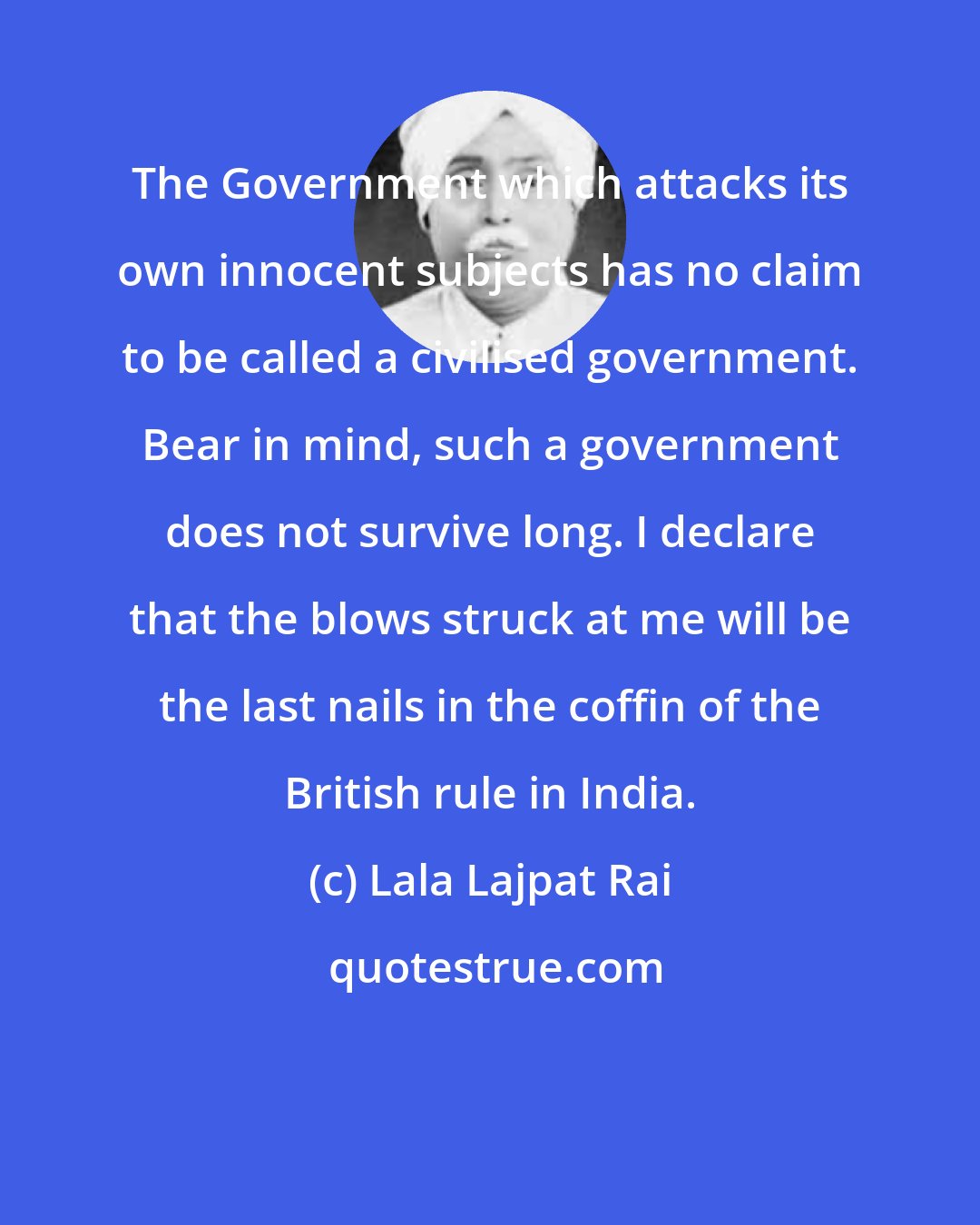 Lala Lajpat Rai: The Government which attacks its own innocent subjects has no claim to be called a civilised government. Bear in mind, such a government does not survive long. I declare that the blows struck at me will be the last nails in the coffin of the British rule in India.