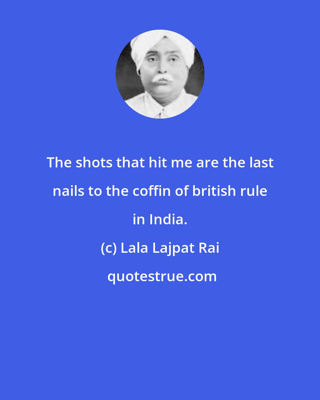 Lala Lajpat Rai: The shots that hit me are the last nails to the coffin of british rule in India.