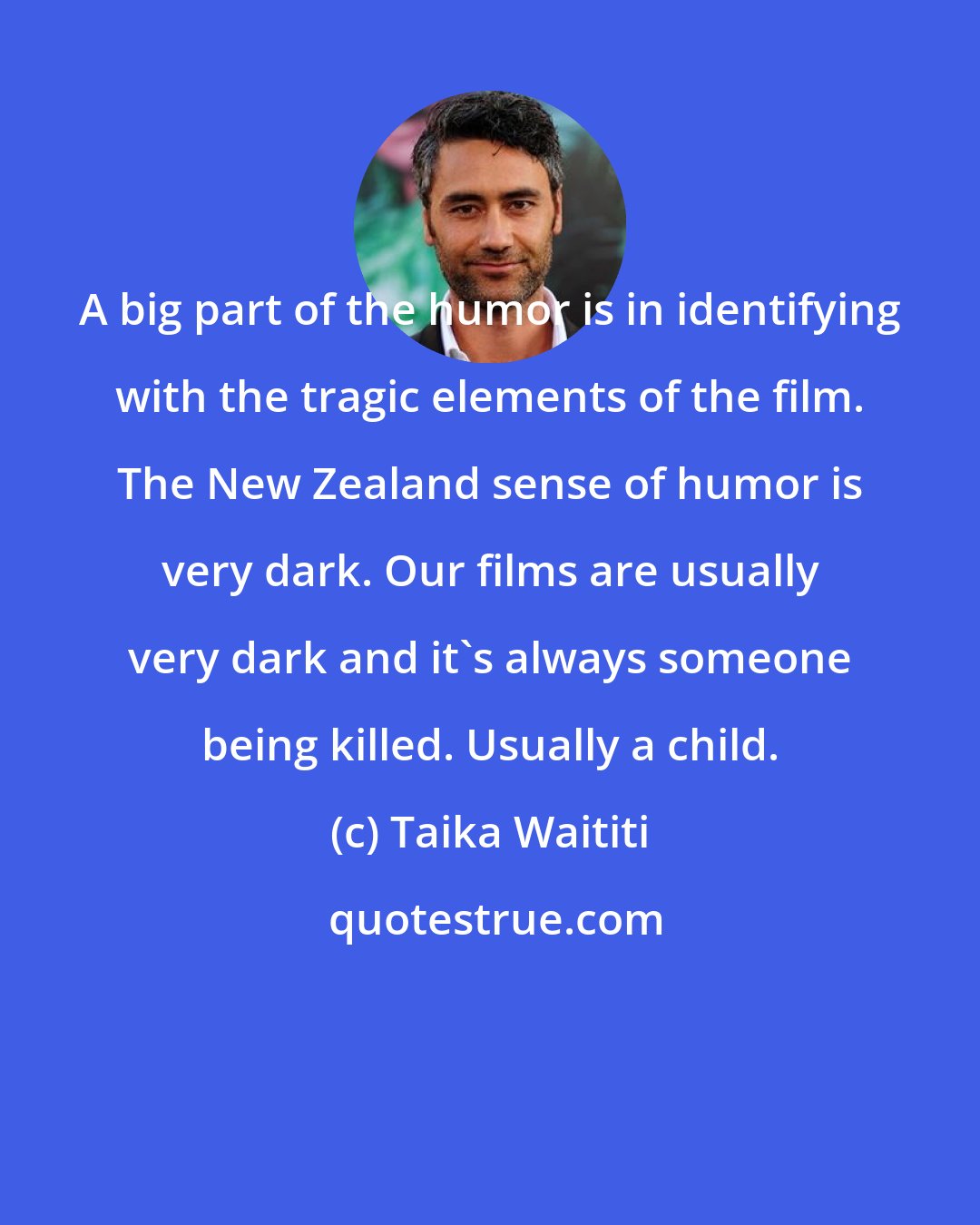 Taika Waititi: A big part of the humor is in identifying with the tragic elements of the film. The New Zealand sense of humor is very dark. Our films are usually very dark and it's always someone being killed. Usually a child.