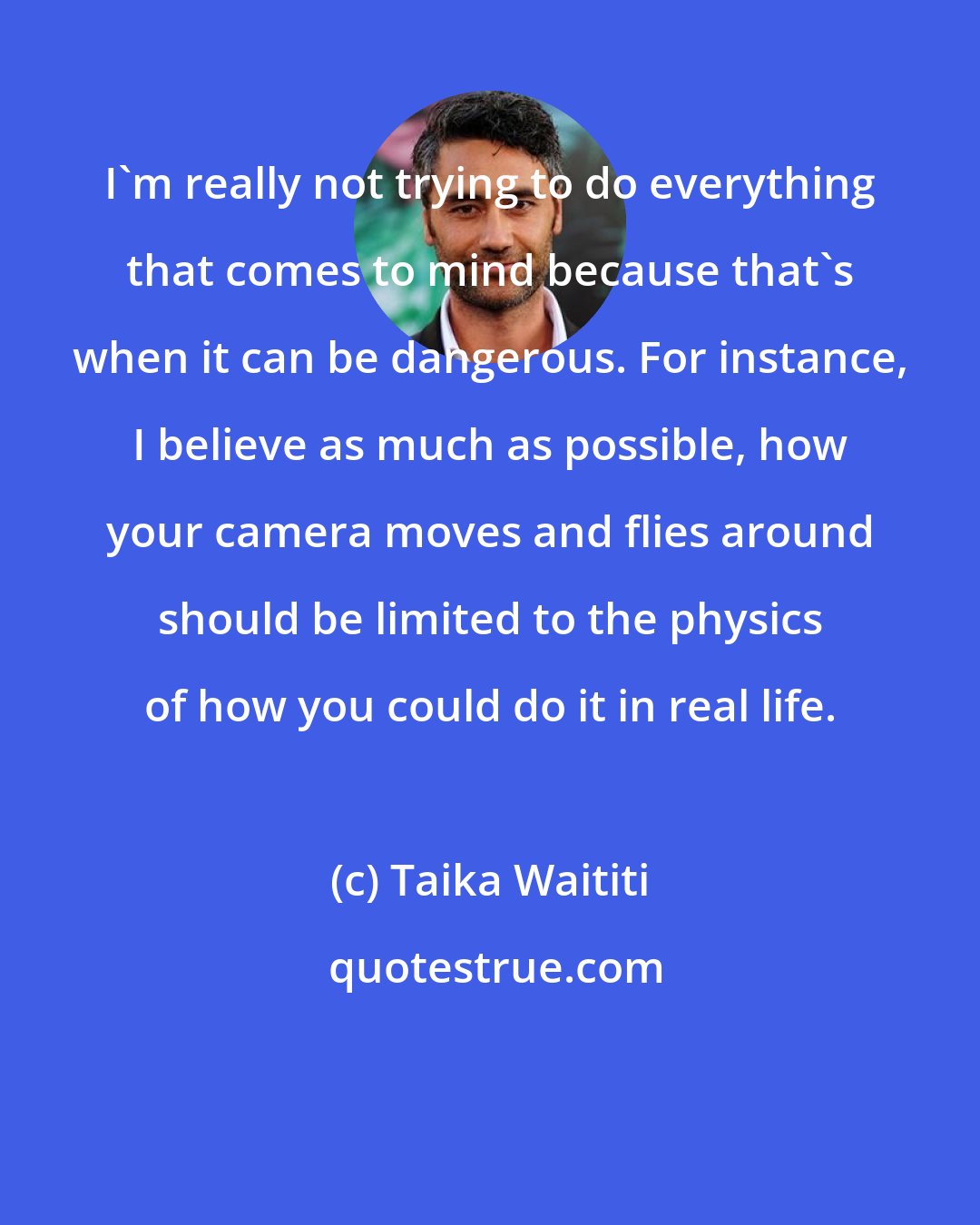 Taika Waititi: I'm really not trying to do everything that comes to mind because that's when it can be dangerous. For instance, I believe as much as possible, how your camera moves and flies around should be limited to the physics of how you could do it in real life.