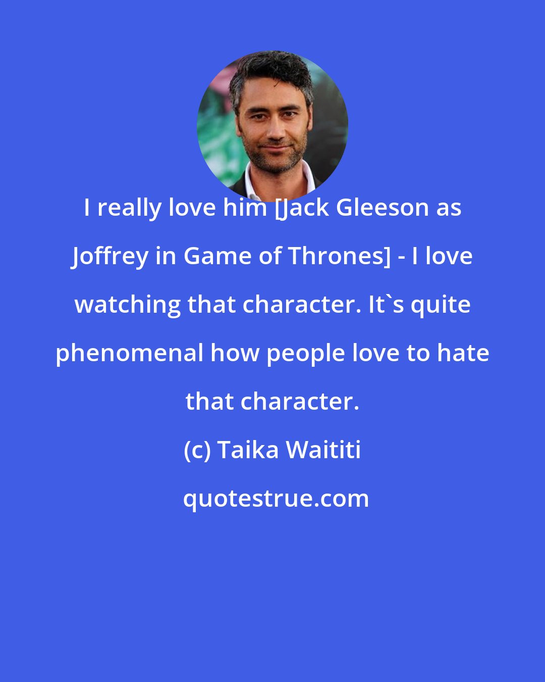 Taika Waititi: I really love him [Jack Gleeson as Joffrey in Game of Thrones] - I love watching that character. It's quite phenomenal how people love to hate that character.