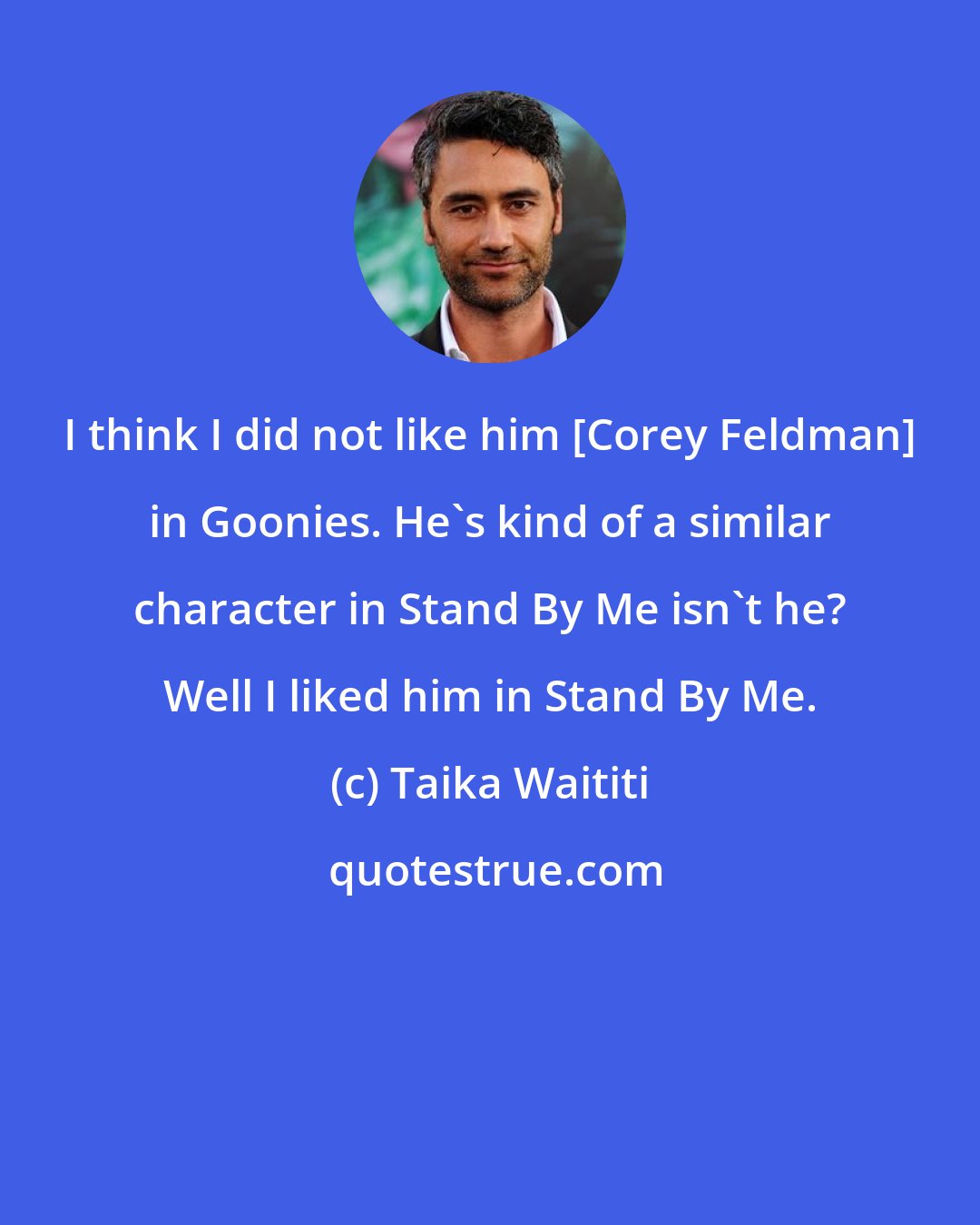 Taika Waititi: I think I did not like him [Corey Feldman] in Goonies. He's kind of a similar character in Stand By Me isn't he? Well I liked him in Stand By Me.