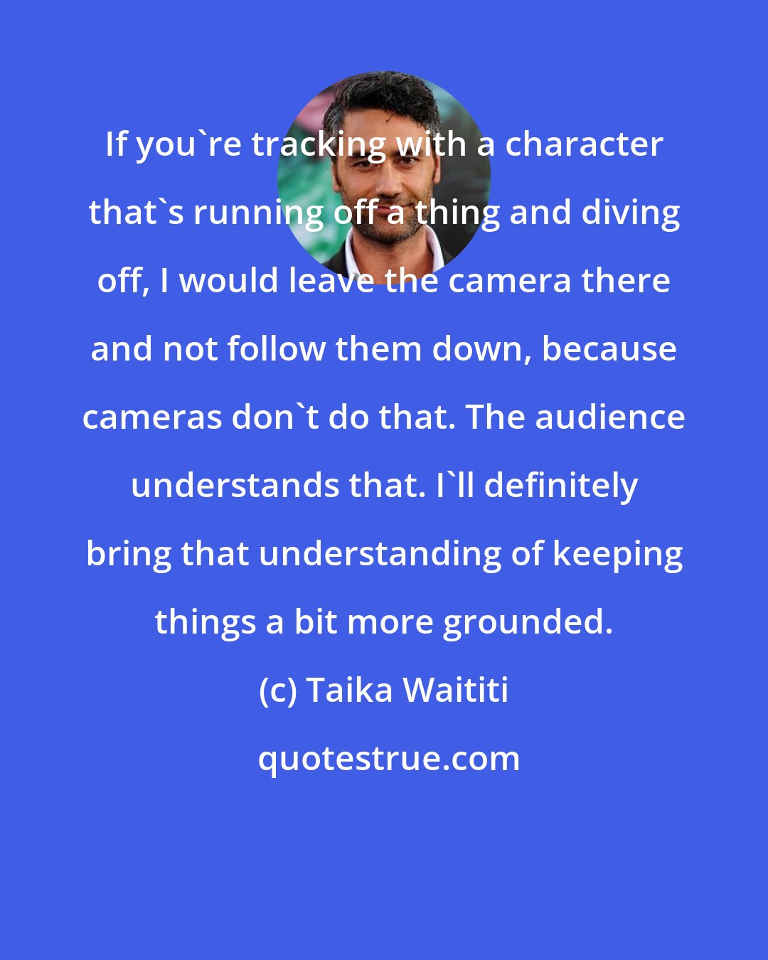 Taika Waititi: If you're tracking with a character that's running off a thing and diving off, I would leave the camera there and not follow them down, because cameras don't do that. The audience understands that. I'll definitely bring that understanding of keeping things a bit more grounded.