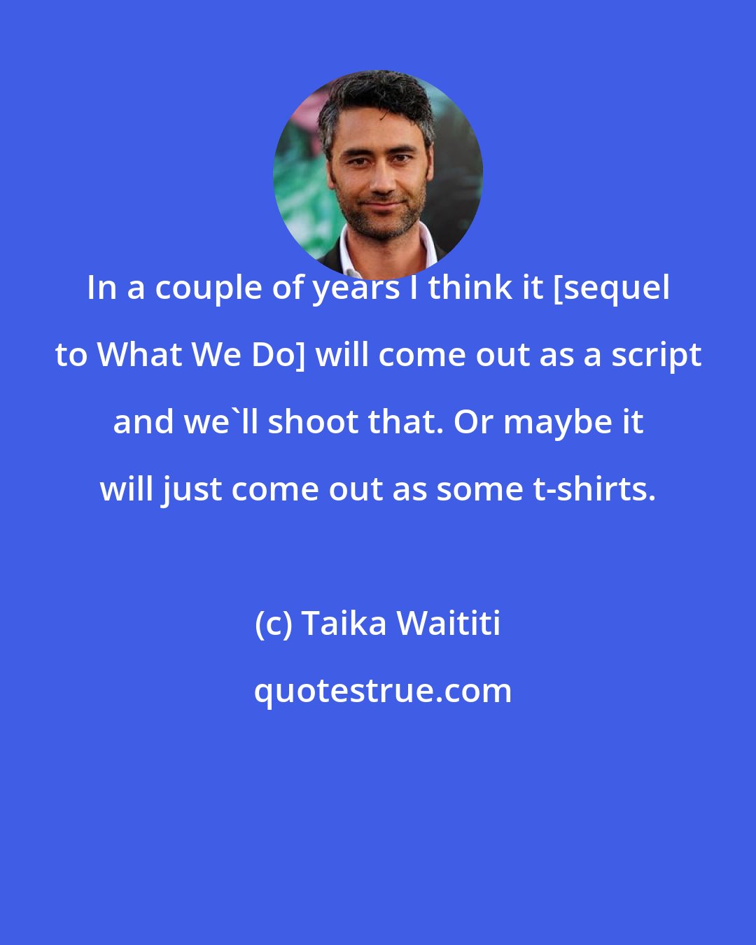 Taika Waititi: In a couple of years I think it [sequel to What We Do] will come out as a script and we'll shoot that. Or maybe it will just come out as some t-shirts.