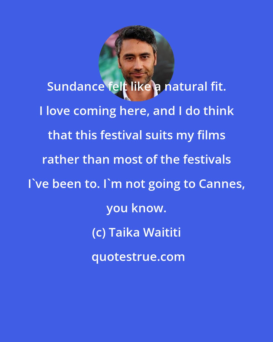 Taika Waititi: Sundance felt like a natural fit. I love coming here, and I do think that this festival suits my films rather than most of the festivals I've been to. I'm not going to Cannes, you know.