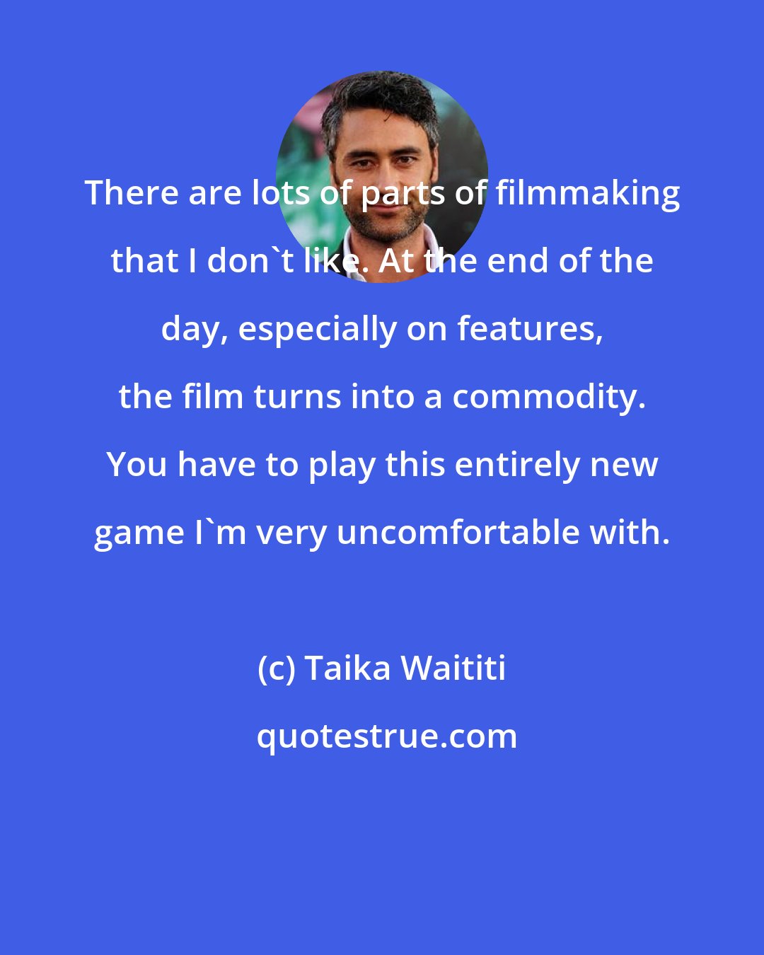 Taika Waititi: There are lots of parts of filmmaking that I don't like. At the end of the day, especially on features, the film turns into a commodity. You have to play this entirely new game I'm very uncomfortable with.