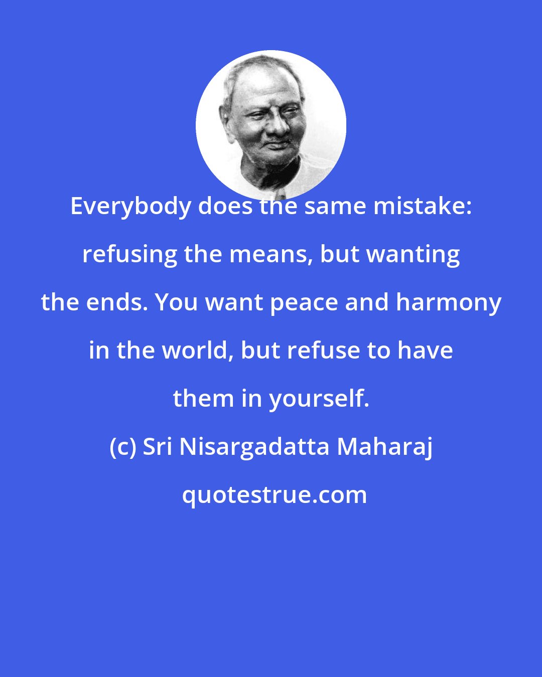 Sri Nisargadatta Maharaj: Everybody does the same mistake: refusing the means, but wanting the ends. You want peace and harmony in the world, but refuse to have them in yourself.