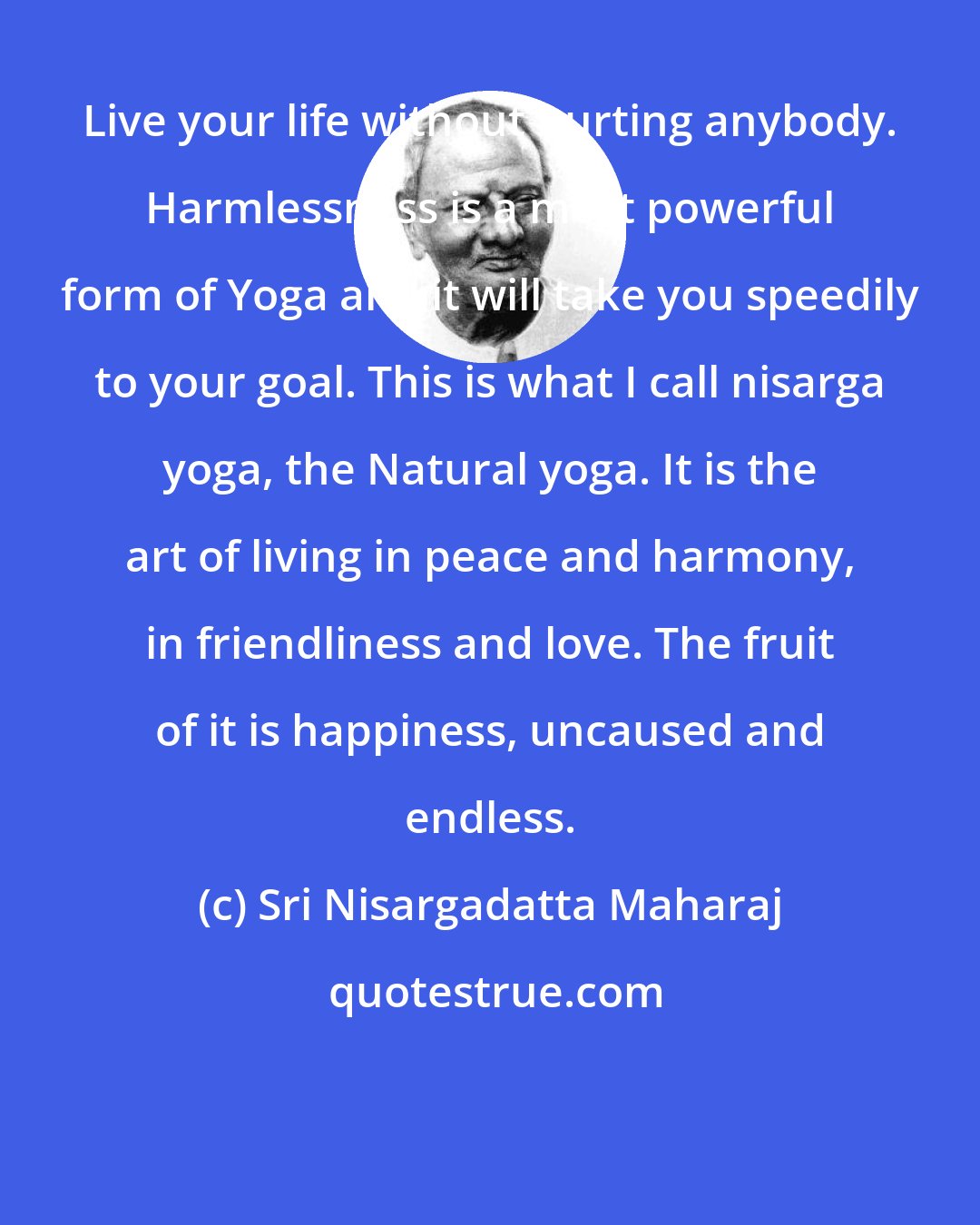 Sri Nisargadatta Maharaj: Live your life without hurting anybody. Harmlessness is a most powerful form of Yoga and it will take you speedily to your goal. This is what I call nisarga yoga, the Natural yoga. It is the art of living in peace and harmony, in friendliness and love. The fruit of it is happiness, uncaused and endless.