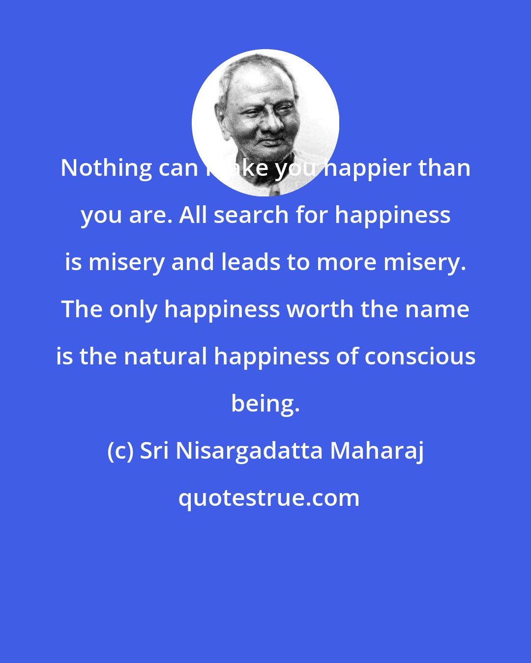 Sri Nisargadatta Maharaj: Nothing can make you happier than you are. All search for happiness is misery and leads to more misery. The only happiness worth the name is the natural happiness of conscious being.