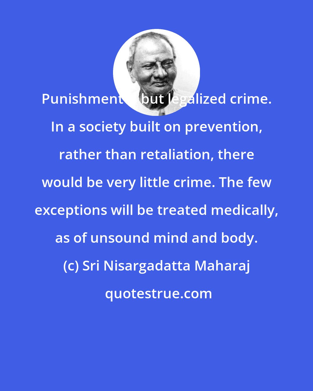 Sri Nisargadatta Maharaj: Punishment is but legalized crime. In a society built on prevention, rather than retaliation, there would be very little crime. The few exceptions will be treated medically, as of unsound mind and body.