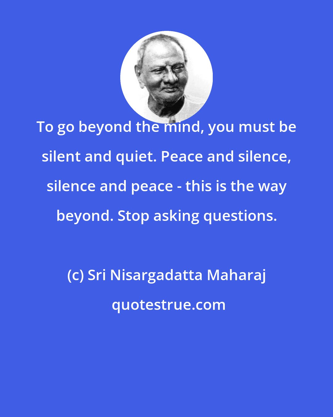 Sri Nisargadatta Maharaj: To go beyond the mind, you must be silent and quiet. Peace and silence, silence and peace - this is the way beyond. Stop asking questions.