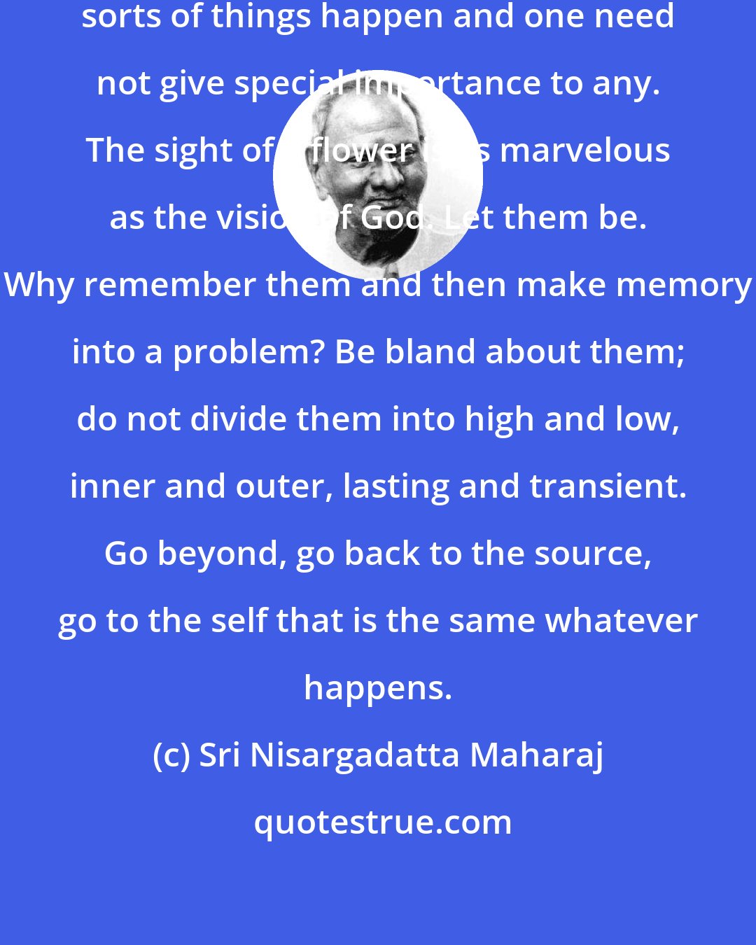 Sri Nisargadatta Maharaj: In the light of consciousness all sorts of things happen and one need not give special importance to any. The sight of a flower is as marvelous as the vision of God. Let them be. Why remember them and then make memory into a problem? Be bland about them; do not divide them into high and low, inner and outer, lasting and transient. Go beyond, go back to the source, go to the self that is the same whatever happens.