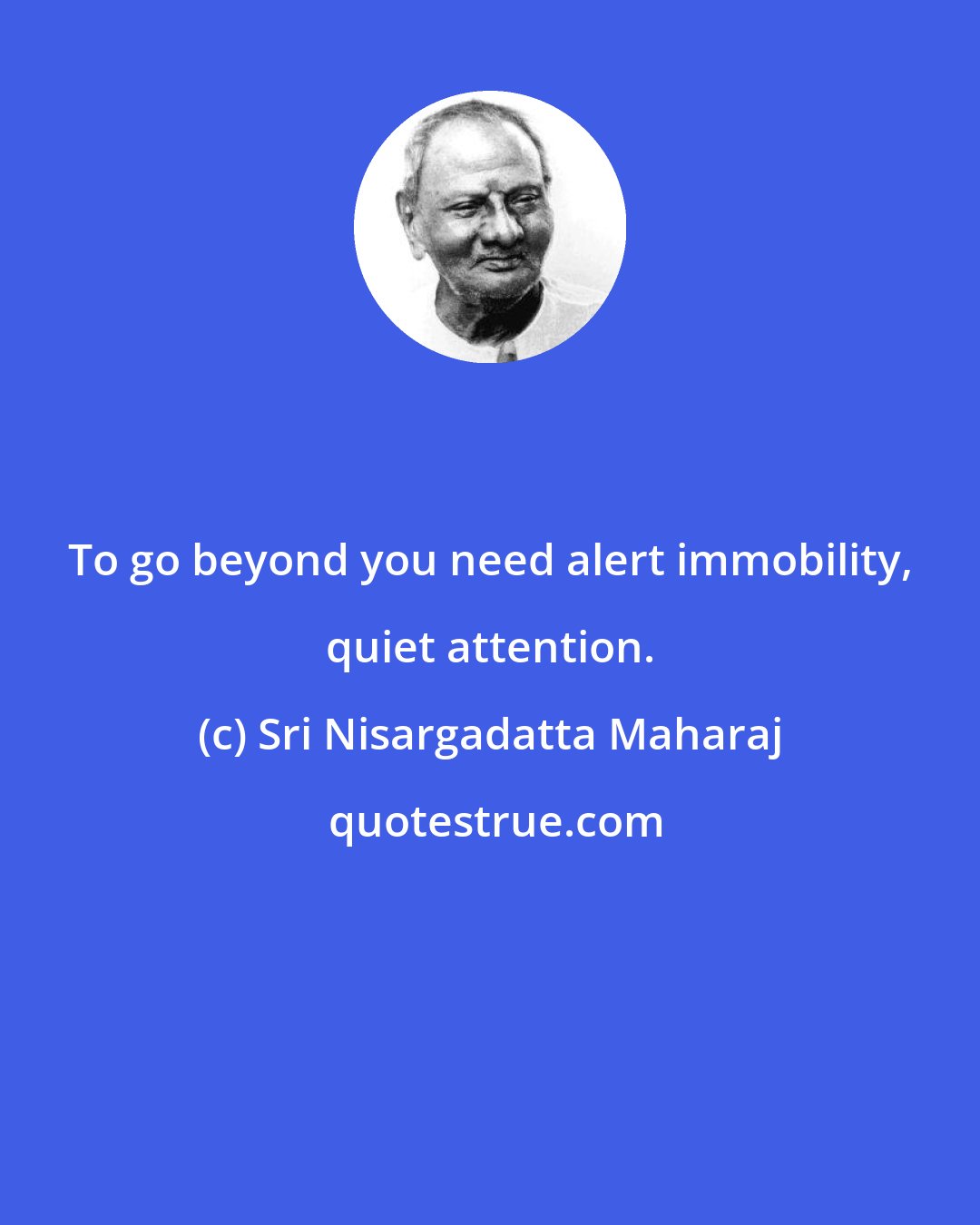 Sri Nisargadatta Maharaj: To go beyond you need alert immobility, quiet attention.