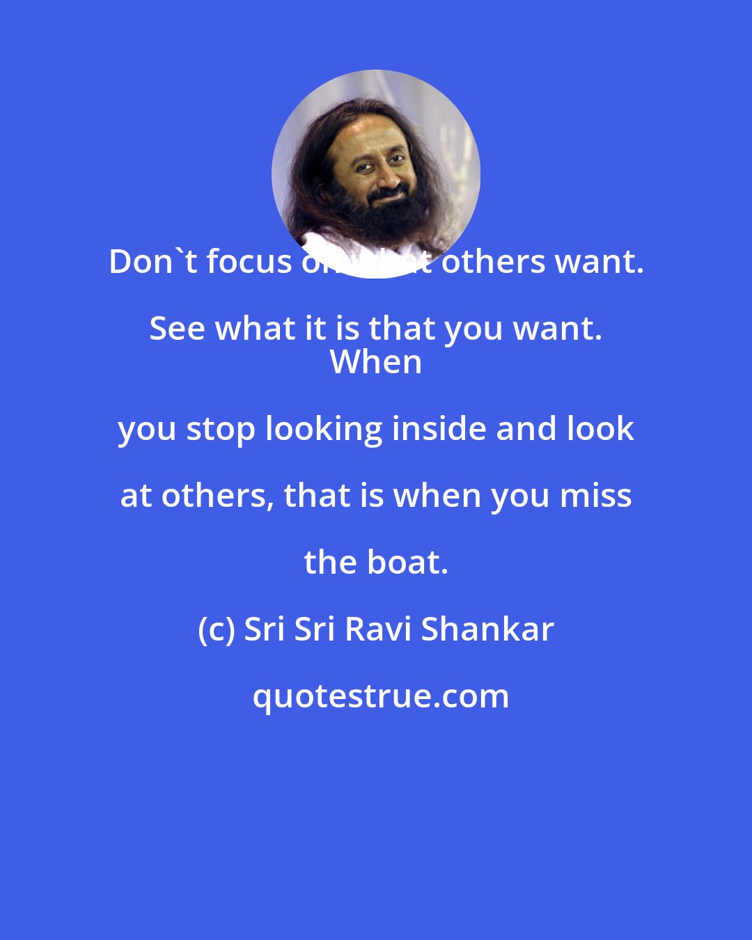 Sri Sri Ravi Shankar: Don't focus on what others want. See what it is that you want. 
 When you stop looking inside and look at others, that is when you miss the boat.