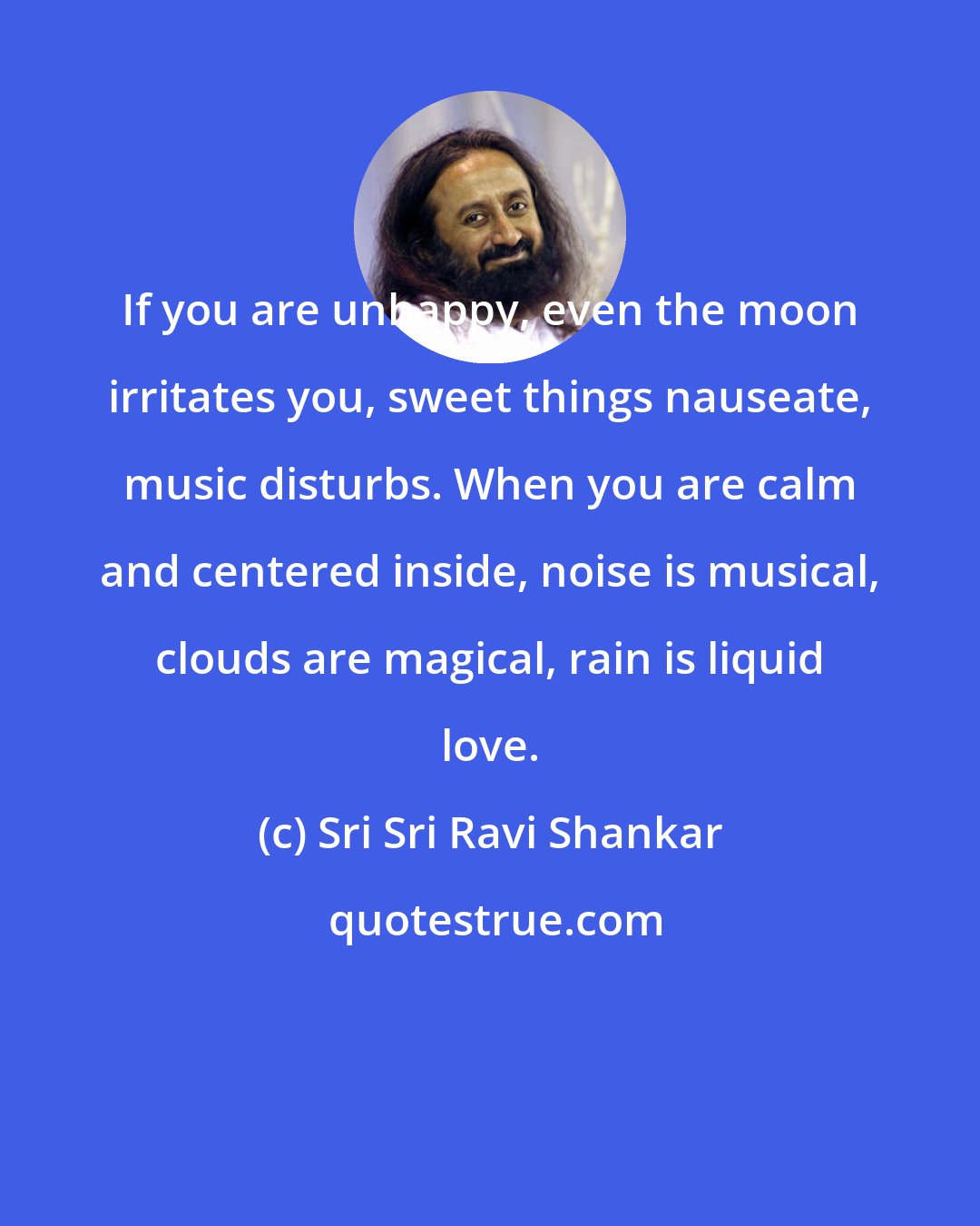 Sri Sri Ravi Shankar: If you are unhappy, even the moon irritates you, sweet things nauseate, music disturbs. When you are calm and centered inside, noise is musical, clouds are magical, rain is liquid love.