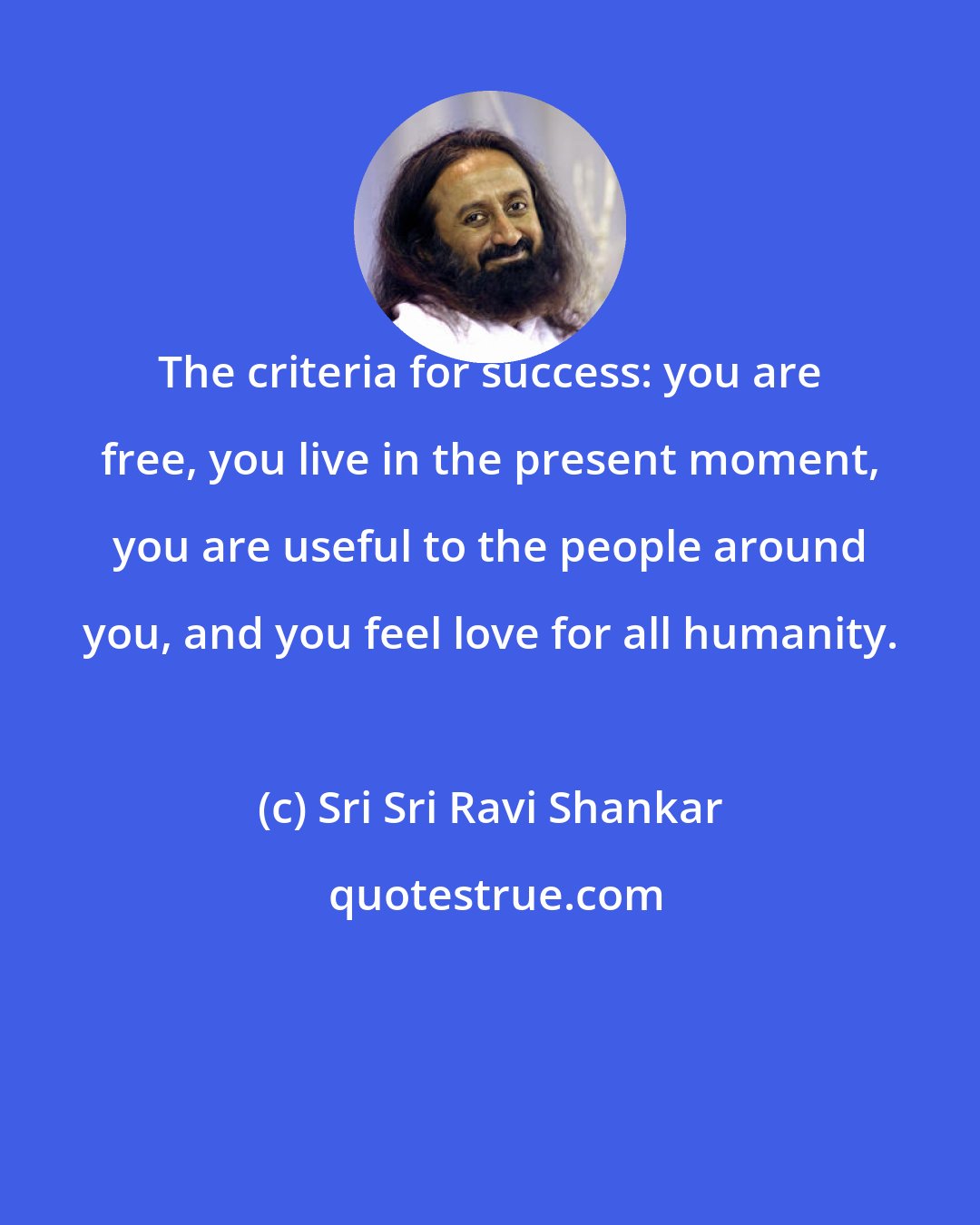 Sri Sri Ravi Shankar: The criteria for success: you are free, you live in the present moment, you are useful to the people around you, and you feel love for all humanity.