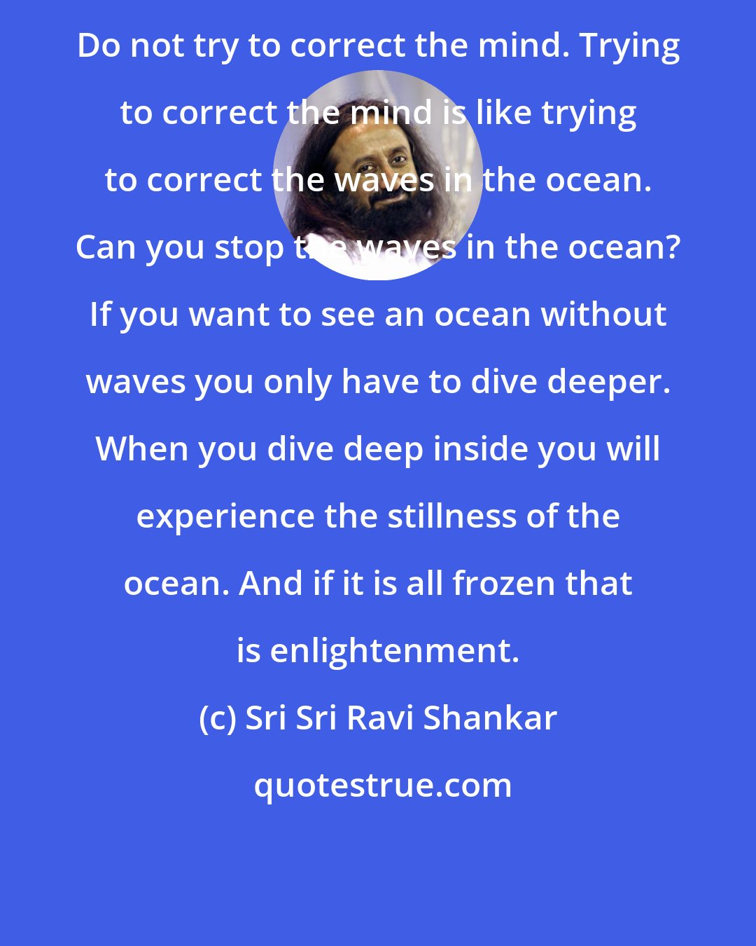 Sri Sri Ravi Shankar: Do not try to correct the mind. Trying to correct the mind is like trying to correct the waves in the ocean. Can you stop the waves in the ocean? If you want to see an ocean without waves you only have to dive deeper. When you dive deep inside you will experience the stillness of the ocean. And if it is all frozen that is enlightenment.