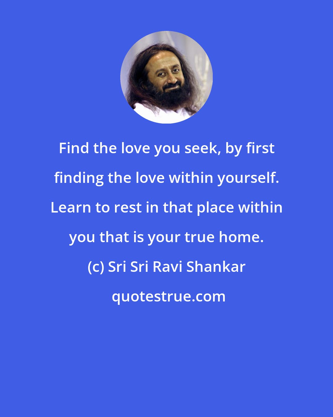 Sri Sri Ravi Shankar: Find the love you seek, by first finding the love within yourself. Learn to rest in that place within you that is your true home.