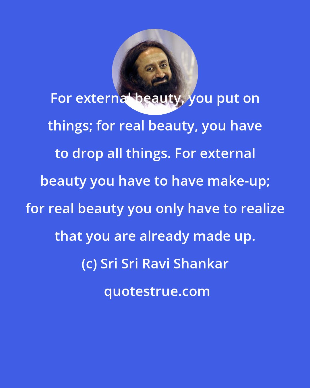 Sri Sri Ravi Shankar: For external beauty, you put on things; for real beauty, you have to drop all things. For external beauty you have to have make-up; for real beauty you only have to realize that you are already made up.